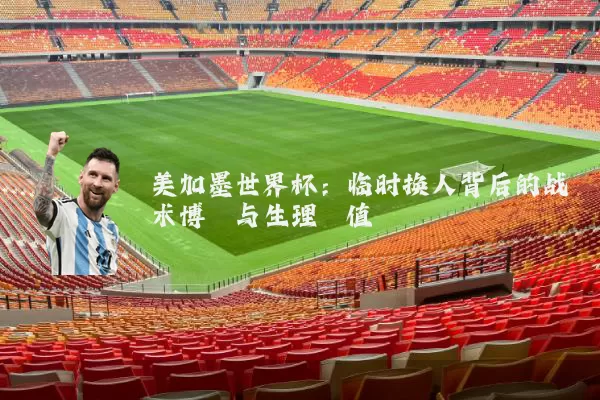 美加墨世界杯:临时换人背后的战术博弈与生理阈值