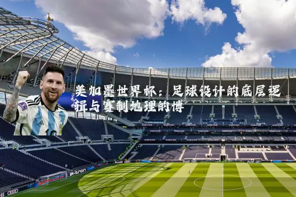 美加墨世界杯：足球设计的底层逻辑与赛制地理的博弈