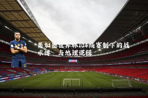 美加墨世界杯104场赛制下的战术博弈与地理逻辑